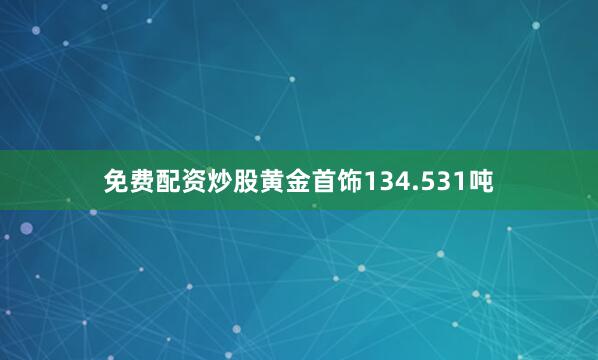 免费配资炒股黄金首饰134.531吨