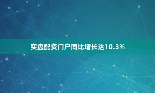 实盘配资门户同比增长达10.3%
