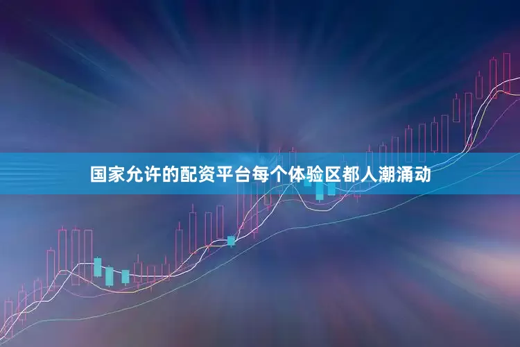 国家允许的配资平台每个体验区都人潮涌动