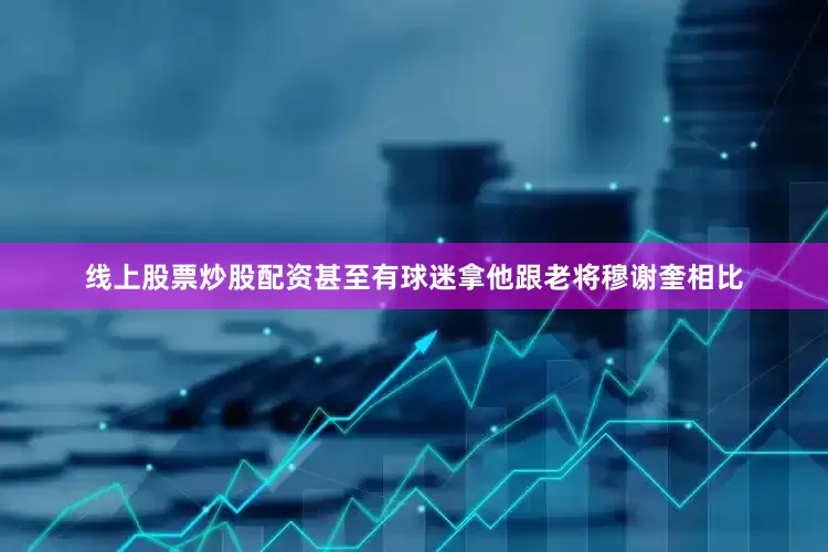 线上股票炒股配资甚至有球迷拿他跟老将穆谢奎相比