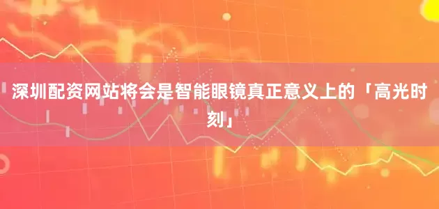 深圳配资网站将会是智能眼镜真正意义上的「高光时刻」
