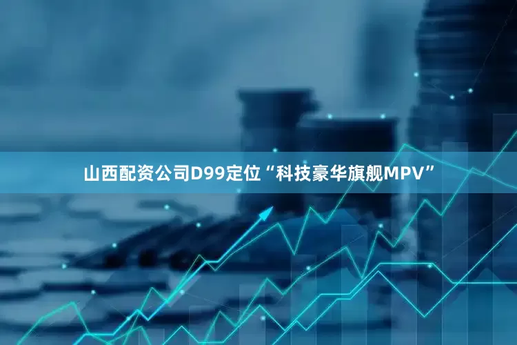 山西配资公司D99定位“科技豪华旗舰MPV”