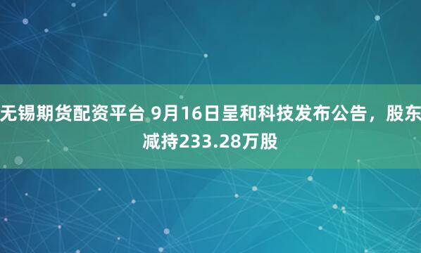 无锡期货配资平台 9月16日呈和科技发布公告,股东减持233.28万股