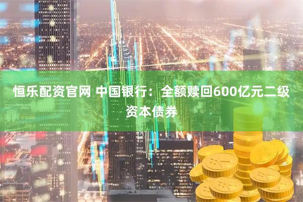 恒乐配资官网 中国银行：全额赎回600亿元二级资本债券