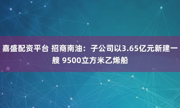嘉盛配资平台 招商南油：子公司以3.65亿元新建一艘 9500立方米乙烯船