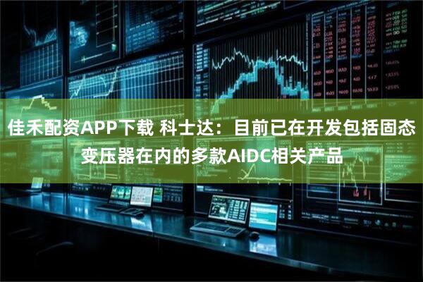 佳禾配资APP下载 科士达：目前已在开发包括固态变压器在内的多款AIDC相关产品