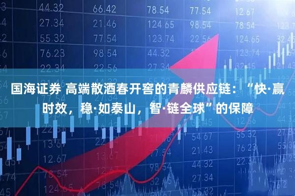 国海证券 高端散酒春开窖的青麟供应链:“快·赢时效,稳·如泰山,智·链全球”的保障