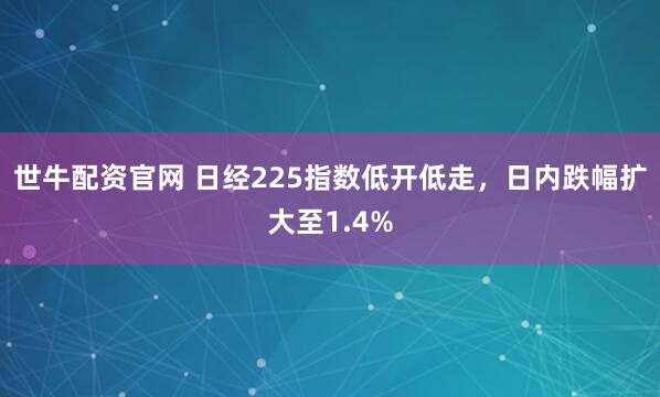世牛配资官网 日经225指数低开低走，日内跌幅扩大至1.4%