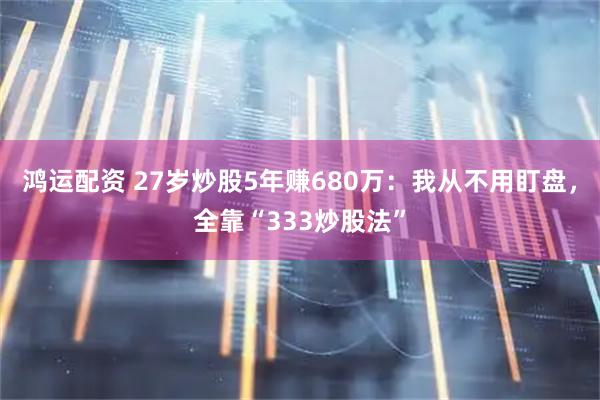鸿运配资 27岁炒股5年赚680万:我从不用盯盘,全靠“333炒股法”