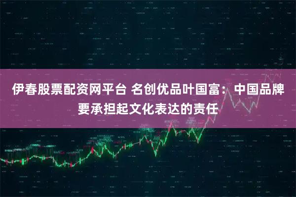 伊春股票配资网平台 名创优品叶国富:中国品牌要承担起文化表达的责任