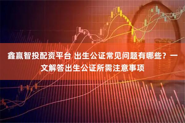 鑫赢智投配资平台 出生公证常见问题有哪些？一文解答出生公证所需注意事项