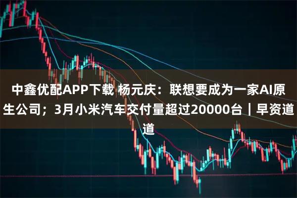 中鑫优配APP下载 杨元庆：联想要成为一家AI原生公司；3月小米汽车交付量超过20000台｜早资道