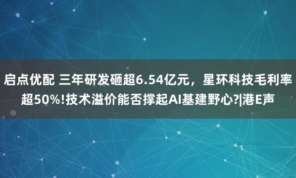 启点优配 三年研发砸超6.54亿元，星环科技毛利率超50%!技术溢价能否撑起AI基建野心?|港E声