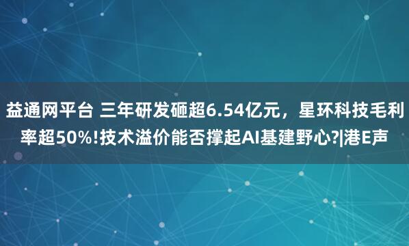 益通网平台 三年研发砸超6.54亿元，星环科技毛利率超50%!技术溢价能否撑起AI基建野心?|港E声