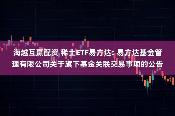 海越互赢配资 稀土ETF易方达: 易方达基金管理有限公司关于旗下基金关联交易事项的公告
