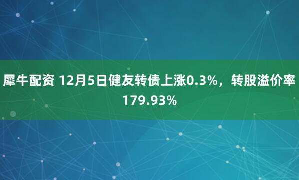 犀牛配资 12月5日健友转债上涨0.3%，转股溢价率179.93%