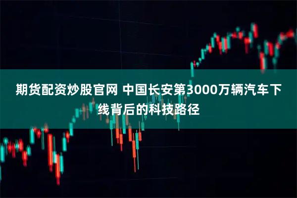 期货配资炒股官网 中国长安第3000万辆汽车下线背后的科技路径