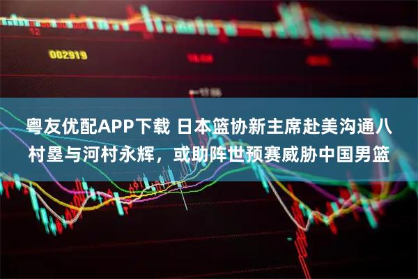 粤友优配APP下载 日本篮协新主席赴美沟通八村塁与河村永辉，或助阵世预赛威胁中国男篮