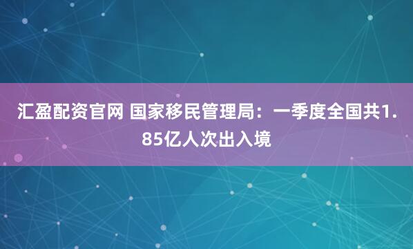 汇盈配资官网 国家移民管理局：一季度全国共1.85亿人次出入境
