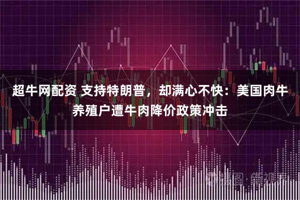 超牛网配资 支持特朗普,却满心不快:美国肉牛养殖户遭牛肉降价政策冲击