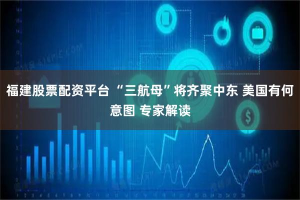 福建股票配资平台 “三航母”将齐聚中东 美国有何意图 专家解读