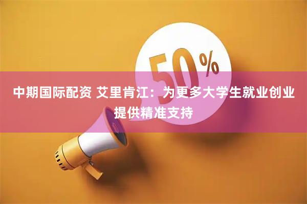 中期国际配资 艾里肯江：为更多大学生就业创业提供精准支持