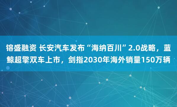 镕盛融资 长安汽车发布“海纳百川”2.0战略，蓝鲸超擎双车上市，剑指2030年海外销量150万辆