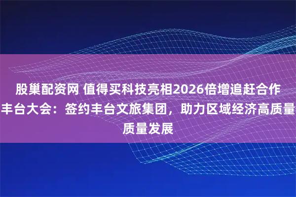 股巢配资网 值得买科技亮相2026倍增追赶合作发展丰台大会：签约丰台文旅集团，助力区域经济高质量发展