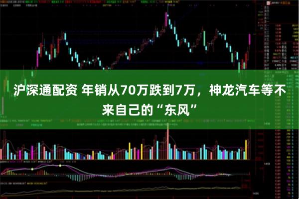 沪深通配资 年销从70万跌到7万，神龙汽车等不来自己的“东风”