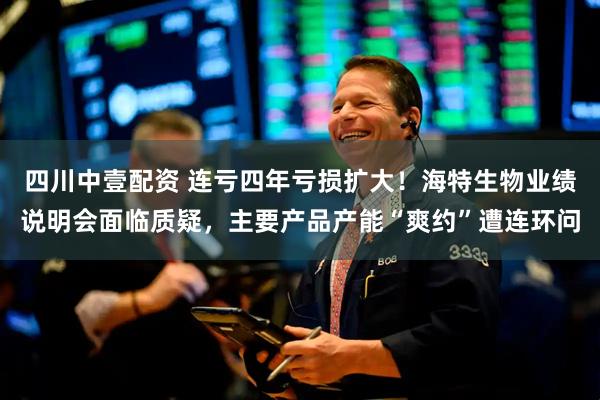 四川中壹配资 连亏四年亏损扩大!海特生物业绩说明会面临质疑,主要产品产能“爽约”遭连环问
