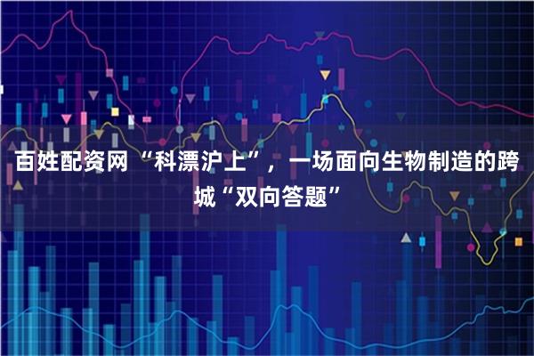 百姓配资网 “科漂沪上”，一场面向生物制造的跨城“双向答题”