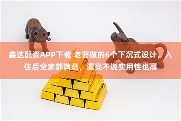 鑫达配资APP下载 老婆做的6个下沉式设计，入住后全家都满意，漂亮不说实用性也高